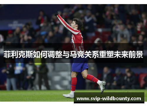 菲利克斯如何调整与马竞关系重塑未来前景