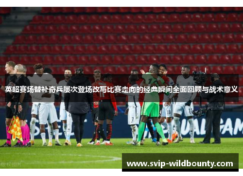 英超赛场替补奇兵屡次登场改写比赛走向的经典瞬间全面回顾与战术意义 英超赛场替补奇兵屡次登场改写比赛走向的经典瞬间全面回顾与战术意义