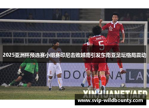 2025亚洲杯预选赛小组赛印尼击败越南引发东南亚足坛格局震动 2025亚洲杯预选赛小组赛印尼击败越南引发东南亚足坛格局震动