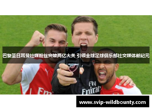 巴黎圣日耳曼社媒粉丝突破两亿大关 引领全球足球俱乐部社交媒体新纪元