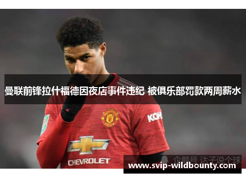 曼联前锋拉什福德因夜店事件违纪 被俱乐部罚款两周薪水