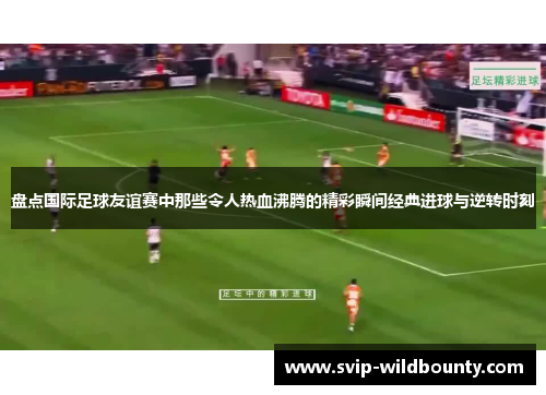 盘点国际足球友谊赛中那些令人热血沸腾的精彩瞬间经典进球与逆转时刻 盘点国际足球友谊赛中那些令人热血沸腾的精彩瞬间经典进球与逆转时刻