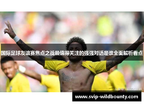 国际足球友谊赛焦点之战最值得关注的强强对话是谁全面解析看点 国际足球友谊赛焦点之战最值得关注的强强对话是谁全面解析看点