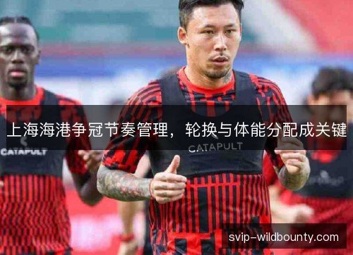 上海海港争冠节奏管理，轮换与体能分配成关键